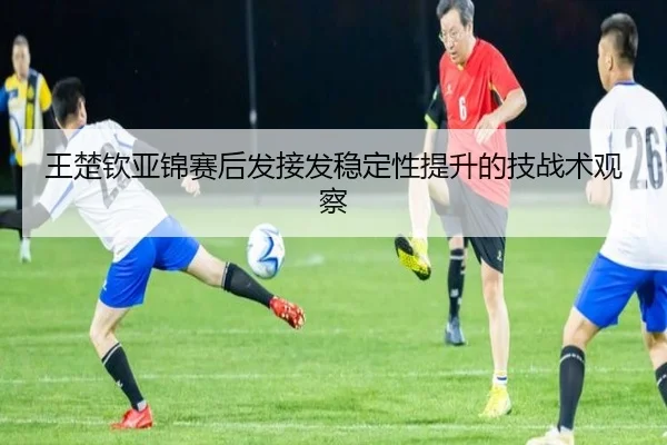 王楚钦亚锦赛后发接发稳定性提升的技战术观察